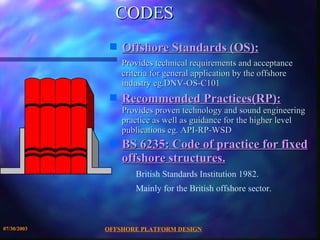 CODES  Offshore Standards (OS):   Provides technical requirements and acceptance criteria for general application by the offshore industry eg.DNV-OS-C101 Recommended Practices(RP):   Provides proven technology and sound engineering practice as well as guidance for the higher level publications eg. API-RP-WSD BS 6235: Code of practice for fixed offshore structures.   British Standards Institution 1982. Mainly for the British offshore sector. 