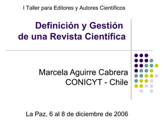 Definición y Gestión  de una Revista Científica Marcela Aguirre Cabrera CONICYT - Chile La Paz, 6 al 8 de diciembre de 2006 I Taller para Editores y Autores Científicos 