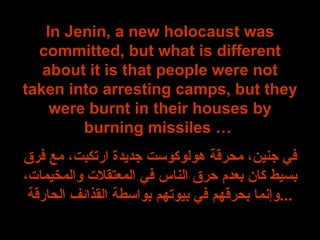 In Jenin, a new holocaust was committed, but what is different about it is that people were not taken into arresting camps, but they were burnt in their houses by burning missiles …  في جنين، محرقة هولوكوست جديدة ارتكبت، مع فرق بسيط كان بعدم حرق الناس في المعتقلات والمخيمات، وإنما بحرقهم في بيوتهم بواسطة القذائف الحارقة ... 