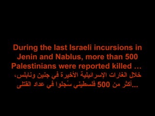 During the last Israeli incursions in Jenin and Nablus, more than 500 Palestinians were reported killed …  خلال الغارات الإسرائيلية الأخيرة في جنين ونابلس، أكثر من  500  فلسطيني سُجلوا في عداد القتلى ... 