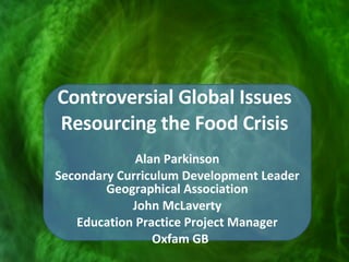 Controversial Global Issues Resourcing the Food Crisis Alan Parkinson Secondary Curriculum Development Leader Geographical Association John McLaverty Education Practice Project Manager Oxfam GB 
