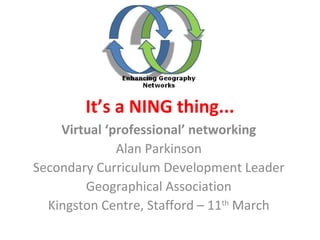 It’s a NING thing... Virtual ‘professional’ networking Alan Parkinson Secondary Curriculum Development Leader Geographical Association Kingston Centre, Stafford – 11 th  March 