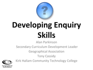 Developing Enquiry Skills Alan Parkinson Secondary Curriculum Development Leader Geographical Association Tony Cassidy Kirk Hallam Community Technology College 