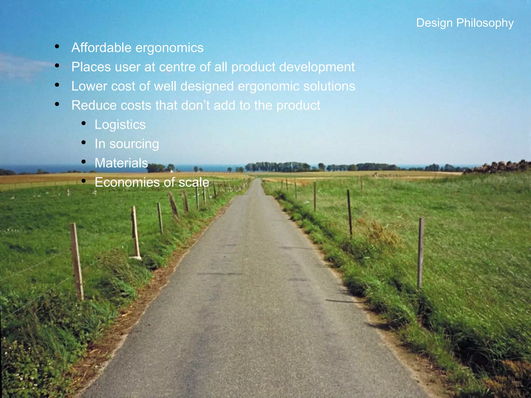 Design Philosophy Affordable ergonomics Places user at centre of all product development Lower cost of well designed ergonomic solutions Reduce costs that don’t add to the product Logistics In sourcing Materials Economies of scale Design Philosophy 