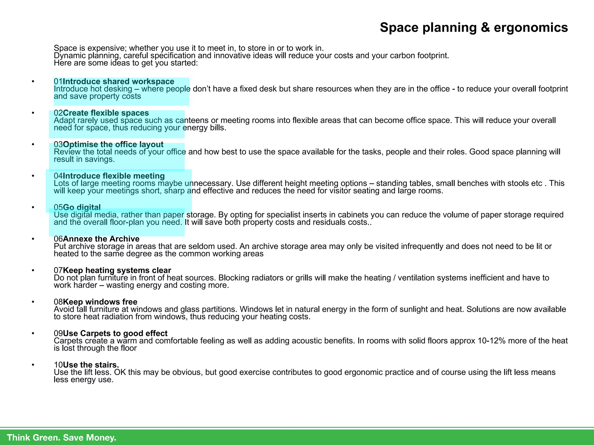Space planning & ergonomics Space is expensive; whether you use it to meet in, to store in or to work in.  Dynamic planning, careful specification and innovative ideas will reduce your costs and your carbon footprint. Here are some ideas to get you started: 01 Introduce shared workspace Introduce hot desking – where people don’t have a fixed desk but share resources when they are in the office - to reduce your overall footprint and save property costs 02 Create flexible spaces Adapt rarely used space such as canteens or meeting rooms into flexible areas that can become office space. This will reduce your overall need for space, thus reducing your energy bills. 03 Optimise the office layout Review the total needs of your office and how best to use the space available for the tasks, people and their roles. Good space planning will result in savings. 04 Introduce flexible meeting Lots of large meeting rooms maybe unnecessary. Use different height meeting options – standing tables, small benches with stools etc . This will keep your meetings short, sharp and effective and reduces the need for visitor seating and large rooms. 05 Go digital Use digital media, rather than paper storage. By opting for specialist inserts in cabinets you can reduce the volume of paper storage required and the overall floor-plan you need. It will save both property costs and residuals costs.. 06 Annexe the Archive  Put archive storage in areas that are seldom used. An archive storage area may only be visited infrequently and does not need to be lit or heated to the same degree as the common working areas 07 Keep heating systems clear Do not plan furniture in front of heat sources. Blocking radiators or grills will make the heating / ventilation systems inefficient and have to work harder – wasting energy and costing more. 08 Keep windows free Avoid tall furniture at windows and glass partitions. Windows let in natural energy in the form of sunlight and heat. Solutions are now available to store heat radiation from windows, thus reducing your heating costs. 09 Use Carpets to good effect Carpets create a warm and comfortable feeling as well as adding acoustic benefits. In rooms with solid floors approx 10-12% more of the heat is lost through the floor 10 Use the stairs. Use the lift less. OK this may be obvious, but good exercise contributes to good ergonomic practice and of course using the lift less means less energy use. 
