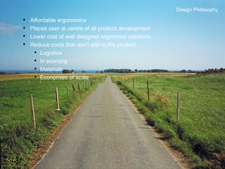 Design Philosophy Affordable ergonomics Places user at centre of all product development Lower cost of well designed ergonomic solutions Reduce costs that don’t add to the product Logistics In sourcing Materials Economies of scale Design Philosophy 