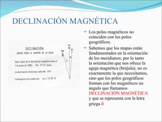 DECLINACIÓN MAGNÉTICA <ul><li>Los polos magnéticos no coinciden con los polos geográficos. </li></ul><ul><li>Sabemos que l...