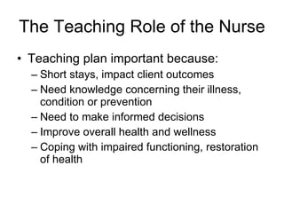 The Teaching Role of the Nurse Teaching plan important because: Short stays, impact client outcomes Need knowledge concerning their illness, condition or prevention Need to make informed decisions  Improve overall health and wellness Coping with impaired functioning, restoration of health 