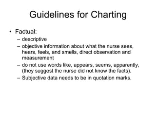 Guidelines for Charting Factual:  descriptive  objective information about what the nurse sees, hears, feels, and smells, direct observation and measurement  do not use words like, appears, seems, apparently,  (they suggest the nurse did not know the facts).  Subjective data needs to be in quotation marks. 