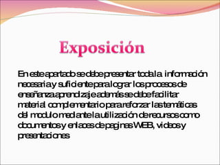En este apartado se debe presentar toda la  información necesaria y suficiente para lograr los procesos de enseñanza aprendizaje además se debe facilitar material complementario para reforzar las temáticas del modulo mediante la utilización de recursos como documentos y enlaces de paginas WEB, videos y presentaciones 
