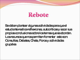 Se deben plantear algunas actividades para que el estudiante realice reflexiones, autocríticas y sacar sus propias conclusiones sobre los temas que se aborden. Los recursos que nos permiten fomentar  esto son: Consultas, Debates, Chats, Foros y actividades grupales 