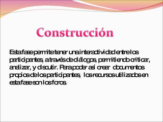 Esta fase permite tener una interactividad entre los participantes, a través de diálogos, permitiendo criticar, analizar, y discutir. Para poder así crear  documentos propios de los participantes,  los recursos utilizados en esta fase son los foros. 