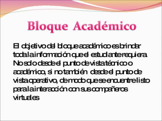 El objetivo del bloque académico es brindar toda la información que el estudiante requiera. No solo desde el punto de vista técnico o académico, si no también  desde el punto de vista operativo, de modo que se encuentre listo para la interacción con sus compañeros virtuales  