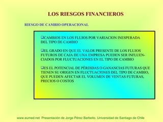 LOS RIESGOS FINANCIEROS
     RIESGO DE CAMBIO OPERACIONAL


               CAMBIOS EN LOS FLUJOS POR VARIACION INESPERADA
               DEL TIPO DE CAMBIO

               EL GRADO EN QUE EL VALOR PRESENTE DE LOS FLUJOS
               FUTUROS DE CAJA DE UNA EMPRESA PUEDEN SER INFLUEN-
               CIADOS POR FLUCTUACIONES EN EL TIPO DE CAMBIO

               ES EL POTENCIAL DE PÉRDIDAS O GANANCIAS FUTURAS QUE
               TIENEN SU ORIGEN EN FLUCTUACIONES DEL TIPO DE CAMBIO,
               QUE PUEDEN AFECTAR EL VOLUMEN DE VENTAS FUTURAS,
               PRECIOS O COSTOS




www.eumed.net Presentación de Jorge Pérez Barbeito. Universidad de Santiago de Chile
 