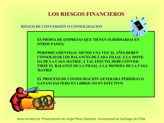LOS RIESGOS FINANCIEROS

  RIESGO DE CONVERSIÓN O CONSOLIDACION


             ES PROPIA DE EMPRESAS QUE TIENEN SUBSIDIARIAS EN
             OTROS PAISES.

             PERIODICAMENTE(AL MENOS UNA VEZ AL AÑO) DEBEN
             CONSOLIDAR LOS BALANCES DE CADA FILIAL A LA MONE-
             DA DE LA CASA MATRIZ. A TAL EFECTO, DEBE CONVER-
             TIRSE EL BALANCE DE LA FILIAL A LA MONEDA DE LA CASA
             MATRIZ

             EL PROCESO DE CONSOLIDACIÓN GENERARA PÉRDIDAS O
             GANANCIAS PERO EN LIBROS NO EN EFECTIVO




www.eumed.net Presentación de Jorge Pérez Barbeito. Universidad de Santiago de Chile
 