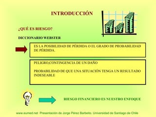 INTRODUCCIÓN

 ¿QUÉ ES RIESGO?

 DICCIONARIO WEBSTER

            ES LA POSIBILIDAD DE PÉRDIDA O EL GRADO DE PROBABILIDAD
            DE PÉRDIDA.


            PELIGRO,CONTINGENCIA DE UN DAÑO

            PROBABILIDAD DE QUE UNA SITUACIÓN TENGA UN RESULTADO
            INDESEABLE




                                RIESGO FINANCIERO ES NUESTRO ENFOQUE



www.eumed.net Presentación de Jorge Pérez Barbeito. Universidad de Santiago de Chile
 