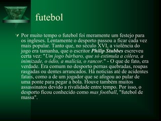 futebol
 Por muito tempo o futebol foi meramente um festejo para
  os ingleses. Lentamente o desporto passou a ficar cada vez
  mais popular. Tanto que, no século XVI, a violência do
  jogo era tamanha, que o escritor Philip Stubbes escreveu
  certa vez: "Um jogo bárbaro, que só estimula a cólera, a
  inimizade, o ódio, a malícia, o rancor." - O que de fato, era
  verdade. Era comum no desporto pernas quebradas, roupas
  rasgadas ou dentes arrancados. Há noticias até de acidentes
  fatais, como a de um jogador que se afogou ao pular de
  uma ponte para pegar a bola. Houve também muitos
  assassinatos devido a rivalidade entre tempo. Por isso, o
  desporto ficou conhecido como mas football, "futebol de
  massa".
 