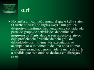 surf
 No surf a um campeão mundial que é kelly slater
  O surfe ou surf (do inglês surf) é um pratica
  desportiva marítimo, frequentemente considerada
  parte do grupo de actividades denominadas
  desportos radicais, dado o seu aspecto criativo,
  cuja proficiência é verificada pelo grau de
  dificuldade dos movimentos executados ao
  acompanhar o movimento de uma onda do mar
  sobre uma prancha, denominada prancha de surfe,
  à medida que esta onda se desloca em direcção à
  praia.
 