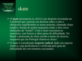 skate
 O skate (pronuncia-se skêit) é um desporto inventado na
  Califórnia que consiste em deslizar sobre o solo e
  obstáculos equilibrando-se numa prancha, chamada shape
  (inglês), dotada de quatro pequenas rodas e dois eixos
  chamados de "trucks". Com o skate executam-se
  manobras, com baixos a altos graus de dificuldade. No
  Brasil o praticante de skate recebe o nome de skatista,
  enquanto que em Portugal chama-se skater.
 O skate é considerado desporto radical, dado seu aspecto
  criativo, cuja proficiência é verificada pelo grau de
  dificuldade dos movimentos executados
 