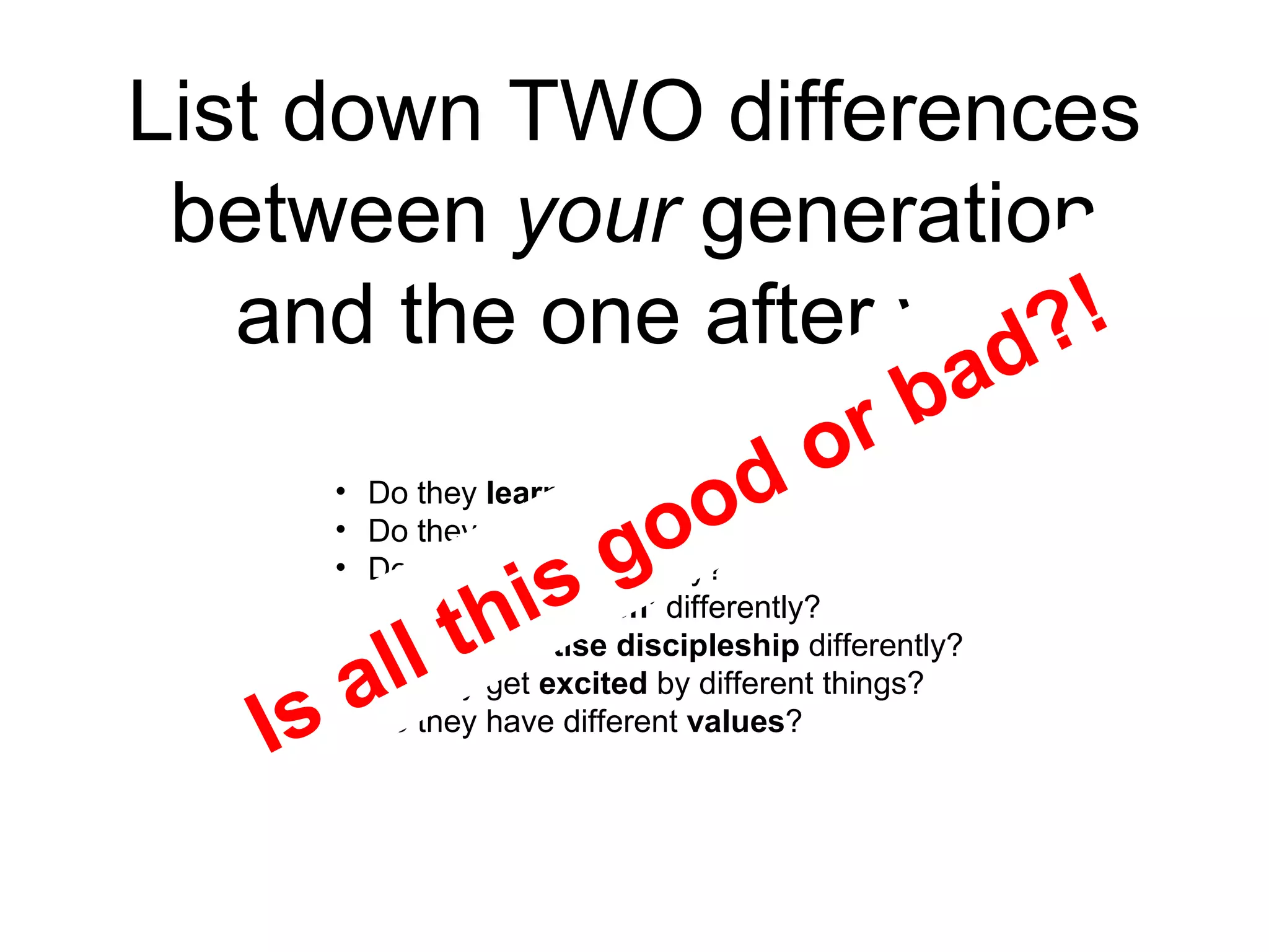 List down TWO differences between  your  generation and the one after you Do they  learn  differently? Do they  play  differently? Do they  work  differently? Do they  ‘do church’  differently? Do they  practise discipleship  differently? Do they get  excited  by different things? Do they have different  values ? Is all this good or bad?! 