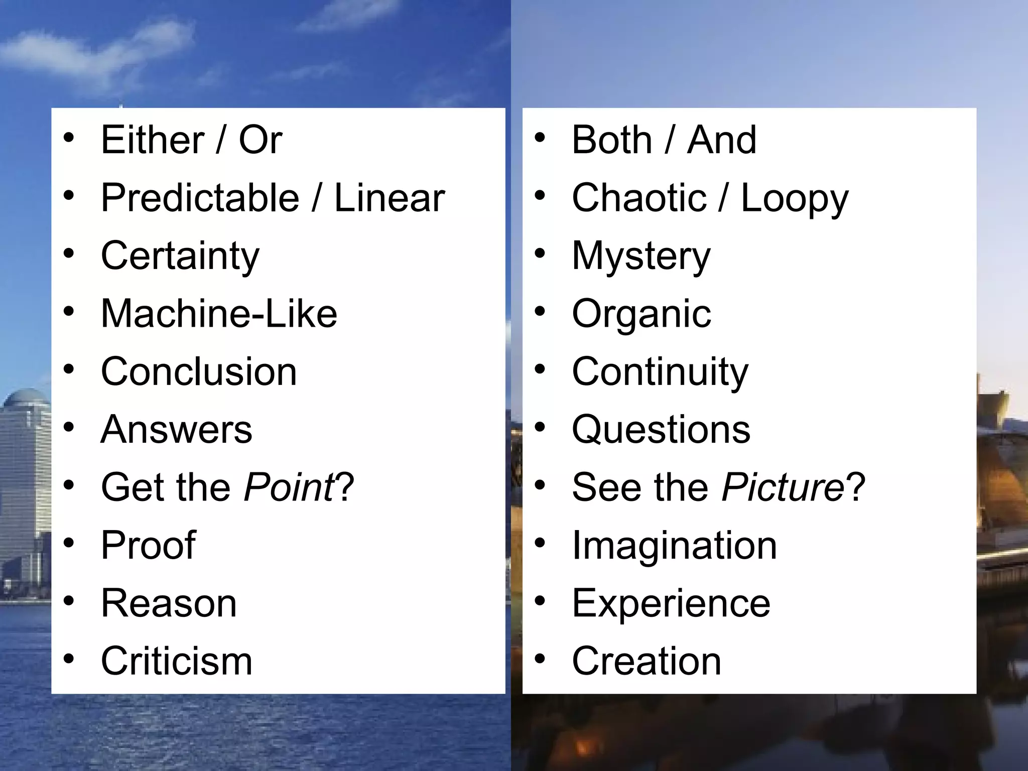 Either / Or Predictable / Linear Certainty Machine-Like Conclusion Answers Get the  Point ? Proof Reason Criticism Both / And Chaotic / Loopy Mystery Organic Continuity Questions See the  Picture ? Imagination Experience Creation 