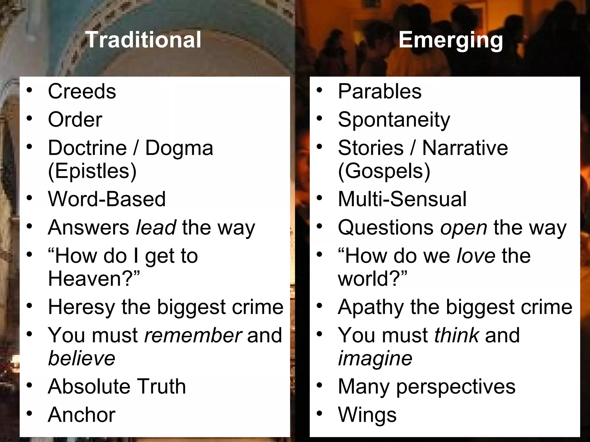 Creeds Order Doctrine / Dogma (Epistles) Word-Based  Answers  lead  the way “ How do I get to Heaven?”  Heresy the biggest crime You must  remember  and  believe Absolute Truth Anchor Parables Spontaneity Stories / Narrative (Gospels) Multi-Sensual  Questions  open  the way “ How do we  love  the world?”  Apathy the biggest crime You must  think  and  imagine Many perspectives Wings Traditional Emerging 