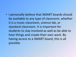 I personally believe that SMART boards should be available to any type of classroom, whether it is a music classroom, science lab, or standard classroom. It is important for students to stay involved as well as be able to hear things and create their own work. By having access to a SMART board, this is all possible.