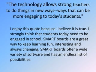 "The technology allows strong teachers to do things in new ways--ways that can be more engaging to today's students."	I enjoy this quote because I believe it is true. I strongly think that students today need to be engaged in school. SMART boards are a great way to keep learning fun, interesting and always changing. SMART boards offer a wide variety of software and has an endless list of possibilities.