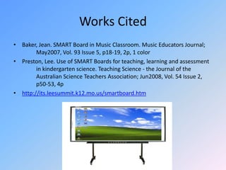 Works CitedBaker, Jean. SMART Board in Music Classroom. Music Educators Journal; 	May2007, Vol. 93 Issue 5, p18-19, 2p, 1 colorPreston, Lee. Use of SMART Boards for teaching, learning and assessment 	in kindergarten science. Teaching Science - the Journal of the 	Australian Science Teachers Association; Jun2008, Vol. 54 Issue 2, 	p50-53, 4phttp://its.leesummit.k12.mo.us/smartboard.htm