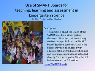 Use of SMART Boards for teaching, learning and assessment in kindergarten scienceBy Chris Preston and Lee MowbryDescription	This article is about the usage of the SMART board in a kindergarten classroom. It shows that even young students can profit from the SMART board. Students can interact with the board, they can be engaged with educational multimedia activities, and can view movies and videos uploaded directly from a computer. Click the link below to read the full article.Use of SMART Boards