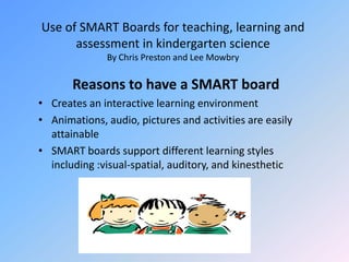 Use of SMART Boards for teaching, learning and assessment in kindergarten scienceBy Chris Preston and Lee MowbryReasons to have a SMART boardCreates an interactive learning environmentAnimations, audio, pictures and activities are easily attainableSMART boards support different learning styles including :visual-spatial, auditory, and kinesthetic