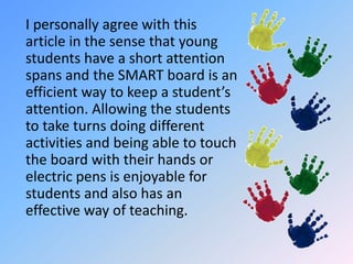 	I personally agree with this article in the sense that young students have a short attention spans and the SMART board is an efficient way to keep a student’s attention. Allowing the students to take turns doing different activities and being able to touch the board with their hands or electric pens is enjoyable for students and also has an effective way of teaching.