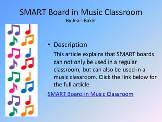 SMART Board in Music ClassroomBy Jean BakerDescription	This article explains that SMART boards can not only be used in a regular classroom, but can also be used in a music classroom. Click the link below for the full article.SMART Board in Music Classroom