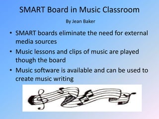 SMART Board in Music ClassroomBy Jean BakerSMART boards eliminate the need for external media sourcesMusic lessons and clips of music are played though the boardMusic software is available and can be used to create music writing 