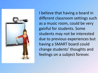 	I believe that having a board in different classroom settings such as a music room, could be very gainful for students. Some students may not be interested due to previous experiences but having a SMART board could change students’ thoughts and feelings on a subject forever. 