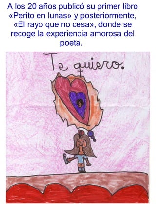 A los 20 años publicó su primer libro «Perito en lunas» y posteriormente, «El rayo que no cesa», donde se recoge la experiencia amorosa del poeta.  