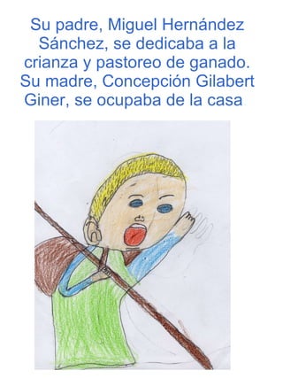 Su padre, Miguel Hernández Sánchez, se dedicaba a la crianza y pastoreo de ganado. Su madre, Concepción Gilabert Giner, se ocupaba de la casa .   