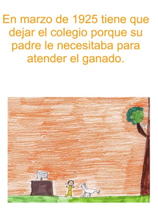 En marzo de 1925 tiene que dejar el colegio porque su padre le necesitaba para atender el ganado. 