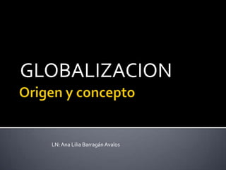 Origen y concepto  GLOBALIZACION LN: Ana Lilia Barragán Avalos 