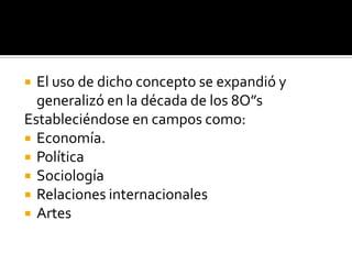 El uso de dicho concepto se expandió y generalizó en la década de los 8O”sEstableciéndose en campos como:Economía.PolíticaSociologíaRelaciones internacionales Artes