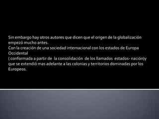 Sin embargo hay otros autores que dicen que el origen de la globalización empezó mucho antes.Con la creación de una sociedad internacional con los estados de Europa Occidental ( conformada a partir de  la consolidación  de los llamados  estados- nación)y que se extendió mas adelante a las colonias y territorios dominadas por los Europeos.