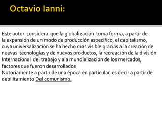 Octavio Ianni:Este autor  considera  que la globalización  toma forma, a partir de la expansión de un modo de producción especifico, el capitalismo, cuya universalización se ha hecho mas visible gracias a la creación de nuevas  tecnologías y de nuevos productos, la recreación de la división Internacional  del trabajo y ala mundialización de los mercados; factores que fueron desarrolladosNotoriamente a partir de una época en particular, es decir a partir de debilitamiento Del comunismo.