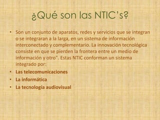 ¿Qué son las NTIC’s?Son un conjunto de aparatos, redes y servicios que se integran o se integraran a la larga, en un sistema de información interconectado y complementario. La innovación tecnológica consiste en que se pierden la frontera entre un medio de información y otro". Estas NTIC conforman un sistema integrado por:Las telecomunicacionesLa informáticaLa tecnología audiovisual