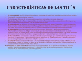 Características de las TIC´s1. Interactividad: Las TIC’s que utilizamos en la comunicación social son cada día más interactivas, es decir:Permiten la interacción de sus usuarios. Posibilitan que dejemos de ser espectadores pasivos, para actuar como participantes. 2.Instantaneidad: Se refiere a la posibilidad de recibir información en buenas condiciones técnicas en un espacio de tiempo muy reducido, casi de manera instantánea.3.Interconexión: De la misma forma, casi que instantáneamente, podemos acceder a muchos bancos de datos situados a kilómetros de distancia física, podemos visitar muchos sitios o ver y hablar con personas que estén al otro lado del planeta, gracias a la interconexión de las tecnologías de imagen y sonido.4.Digitalización: La característica de la digitalización hace referencia a la transformación de la informaciónn analógica en códigos numéricos, lo que favorece la transmisión de diversos tipos de información por un mismo canal, como son las redes digitales de servicios integrados. Esas redes permiten la transmisión de videoconferencias o programas de radio y televisión por una misma red.5. Diversidad: Otra característica es la diversidad de esas tecnologías que permiten desempeñar diversas funciones. Un videodisco transmite informaciones por medio de imágenes y textos y la videoconferencia puede dar espacio para la interacción entre los usuarios.6.Colaboración: Cuando nos referimos a las TIC como tecnologías colaborativas, es por el hecho de que posibilitan el trabajo en equipo, es decir, varias personas en distintos roles pueden trabajar para lograr la consecución de una determinada meta común. 7. Penetración en todos los sectores: Por todas esas características las TIC penetran en todos los sectores sociales, sean los culturales, económicos o industriales. Afectan al modo de producción, distribución y consumo de los bienes materiales, culturales y sociales.