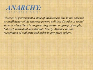Anarchy: Absence of government a state of lawlessness due to the absence or inefficiency of the supreme power; political disorder. A social state in which there is no governing person or group of people, but each individual has absolute liberty. Absence or non-recognition of authority and order in any given sphere. 