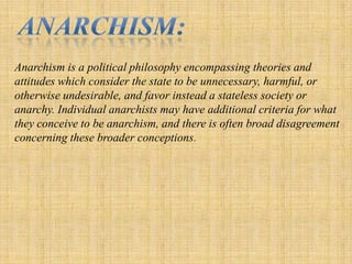 Anarchism: Anarchism is a political philosophy encompassing theories and attitudes which consider the state to be unnecessary, harmful, or otherwise undesirable, and favor instead a stateless society or anarchy. Individual anarchists may have additional criteria for what they conceive to be anarchism, and there is often broad disagreement concerning these broader conceptions. 