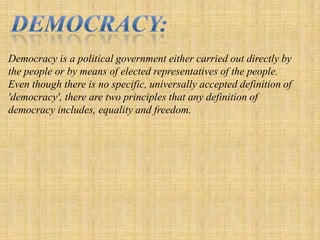 Democracy:Democracy is a political government either carried out directly by the people or by means of elected representatives of the people. Even though there is no specific, universally accepted definition of 'democracy', there are two principles that any definition of democracy includes, equality and freedom.