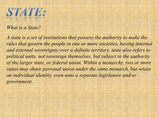 State:Whatis a State?A state is a set of institutions that possess the authority to make the rules that govern the people in one or more societies, having internal and external sovereignty over a definite territory. state also refers to political units, not sovereign themselves, but subject to the authority of the larger state, or federal union. Within a monarchy, two or more states may share personal union under the same monarch, but retain an individual identity, even unto a separate legislature and/or government.