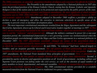 The 1886 constitution, as amended , guarantees freedom of religion and conscience but affords the Catholic  faith preferential treatment. The Preamble to the amendments adopted by a National plebiscite in 1957 also notes the privileged position of the Roman Catholic Church, stating that the Roman, Catholic and Apostolic Religion is that of the nation and as such is to be protected and respected by the public powers of the state. The constitution has undergone extensive and frequent amendments, the most significant of which included legislative acts in 1910, 1936,1945,1959, and 1968; a national plebiscite and legislative decrees in 1957; and economic reform in 1979. Amendments adopted in December 1968 reaffirm a president´s ability to declare a state of emergency and allow the executive to intervene selectively in specific areas of the economy to prevent crises or facilitate development plans. A president must obtain the consent of the ninety days. The most important constitutional amendments resulted from the Sitges Agreement and the subsequent San Carlos Agreement, drawn up by Liberal and Conservative leaders together at meetings in 1957. In May 1957, the two rival parties had united in the National Front coalition, which was envisioned as a bipartisan way to end the “violencia” and dictatorial rule. Although the military continued in power for a one-year transition period, the constitutional framework for a new governing system was institutionalized when the Colombian people overwhelmingly ratified the Sitges and San Carlos agreements in a national plebiscite in December 1957. The 1957 amendments essentially changed the nature of the government from a competitive system characterized by intense party loyalties and political violence to a coalition government  in which the two mayor parties shared power. By mid-1960s, “la violencia” had been  reduced largely to banditry and an incipient guerrilla movement. The old patterns of blind partisanship and interparty hostilities declined markedly and were replaced with dialogue among leaders of the two parties. Under the 1957 amendments, the National Front mandated three principles of government. First, it alternated the presidency between the two parties in regular elections held every four years (alternacion). Second, it provided for parity in elective and appointive positions at all  levels of government , including cabinet and Supreme Court positions not falling under the civil service, as well as the election of equal numbers of party members to local, departmental, and national assembles. And third, it required that all legislation be passed by a two-thirds majority in Congress. The 1968 constitutional reforms provided for a carefully measured transition from the National Front to traditional two-party competition. 