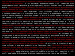 They also provided some measures of recognition for minority parties that previously  were prohibited from participing in the government. The 1968 amendments additionally allowed for the “dismantling” of the National Front coalition arrangement by increasing executive powers in economic, social, and development matters. The constitutional changes, particularly the abolition of two-thirds majority requirement in both houses of Congress for the passage of major legislation, also affected the powers of Congress and its relationship with the president. Other congressional changes included the creation of a special committee to deal with economic and social development plans; the extension of a  representative´s term from two to four year; and the adoption of  amendments dealing with matters such as the length of sessions, meeting times, and the size of quorums. The1968 reforms also ended, beginning in 1970, the parity requirement for legislative seats at the  municipal and departmental levels. Although the Sitges and San Carlos agreements provisions for alternating the presidency and maintaining party parity in Congress ended in 1974 when both parties ran candidates for the presidency, parity in the bureaucracy continued for another four years. Beginning in 1978, presidents could select their cabinets and appoint other officials without consideration for party parity. Liberal president Julio Cesar Turbay Ayala, who took office in 1978, and Conservative president Belisario Betancur Cuartas --elected in 1982--both gave half of their cabinet positions to rival party members. The 1968 amendments led to other important changes in the governmental system, such as widening the scope of governmental authority, particularly in the area of economy. This amendment allows the government to intervene in production, distribution, utilization, and consumption of goods and services in a manner responsive to economic planning for integral development. In 1988 the provisions of the 1886 Constitution, as amended, still governed Colombia. That February, however, President Barco responded to a wave of attacks by drug traffickers and guerrillas by launching an effort to rewrite the Constitution and make it a more effective weapon in the fight against violence. He also wanted to streamline the state to permit authorities to better deal with political and drug-related crimes. The leaders of various political parties and factions signed a political agreement, called the Nariño House Accord, that signaled a consensus on the need to hold a national plebiscite on October9, 1988, on the institutional reforms proposed by Barco. Municipal elections held in March 1988 determined the party composition of a fifty-member panel, called the Institutional Readjustment Commission, whose purpose was to ask voters to